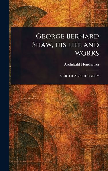 George Bernard Shaw, His Life and Works