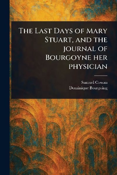The Last Days of Mary Stuart, and the Journal of Bourgoyne Her...