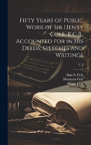 Fifty Years of Public Work of Sir Henry Cole, K.C.B., Accounte...
