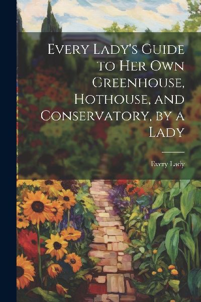 Every Lady's Guide to Her Own Greenhouse, Hothouse, and C...