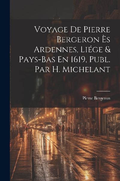 Voyage De Pierre Bergeron Ès Ardennes, Liége & Pays-Bas ...