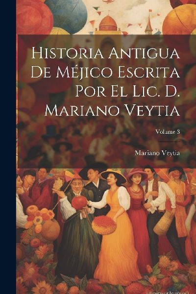 Historia Antigua De Méjico Escrita Por El Lic. D. Mariano Vey...