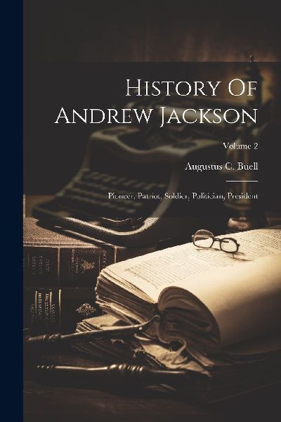 History Of Andrew Jackson: Pioneer, Patriot, Soldier, Politici...