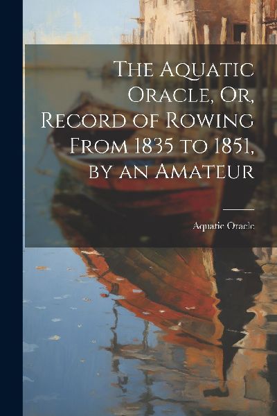 The Aquatic Oracle, Or, Record of Rowing From 1835 to 1851, by...