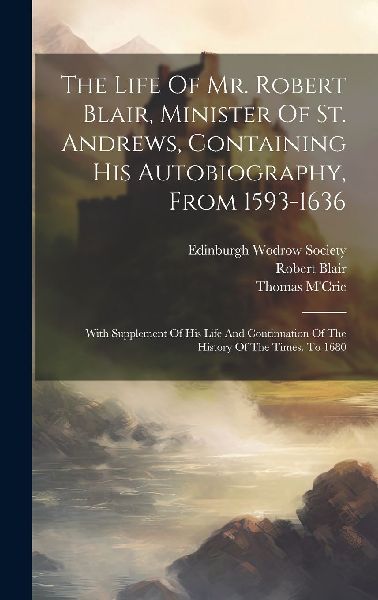 The Life Of Mr. Robert Blair, Minister Of St. Andrews, Contain...