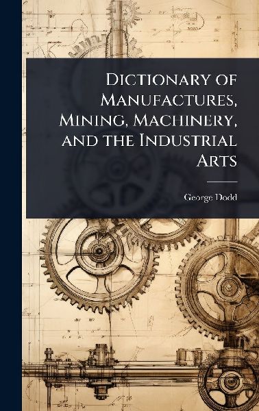Dictionary of Manufactures, Mining, Machinery, and the Industr...