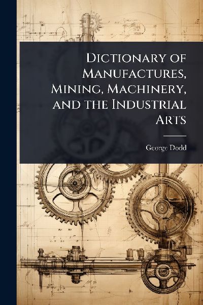 Dictionary of Manufactures, Mining, Machinery, and the Industr...