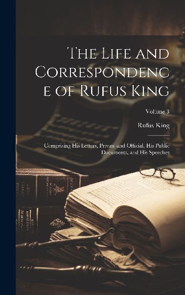 The Life and Correspondence of Rufus King: Comprising His Lett...