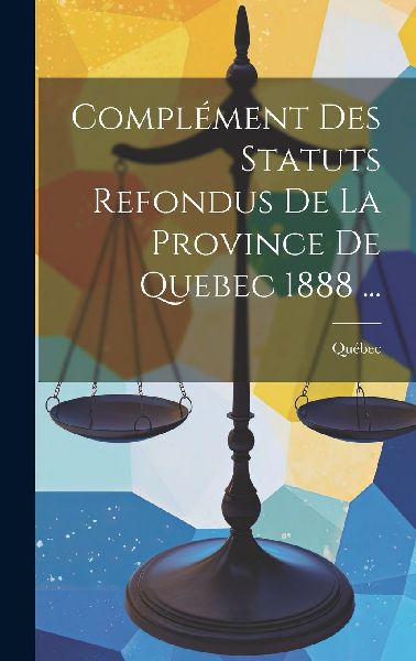Complément Des Statuts Refondus De La Province De Quebec 1888...
