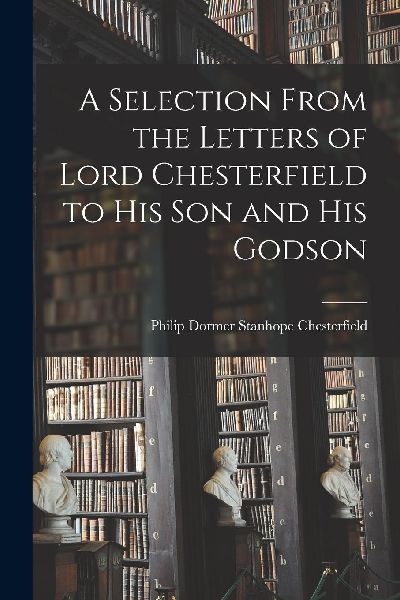 A Selection From the Letters of Lord Chesterfield to His Son a...