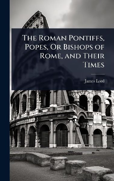 The Roman Pontiffs, Popes, Or Bishops of Rome, and Their Times
