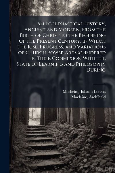 An Ecclesiastical History, Ancient and Modern, From the Birth ...
