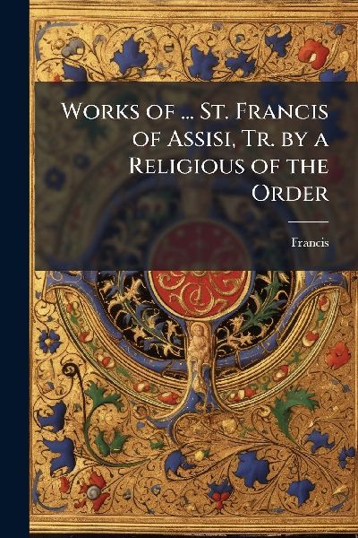 Works of ... St. Francis of Assisi, Tr. by a Religious of the ...