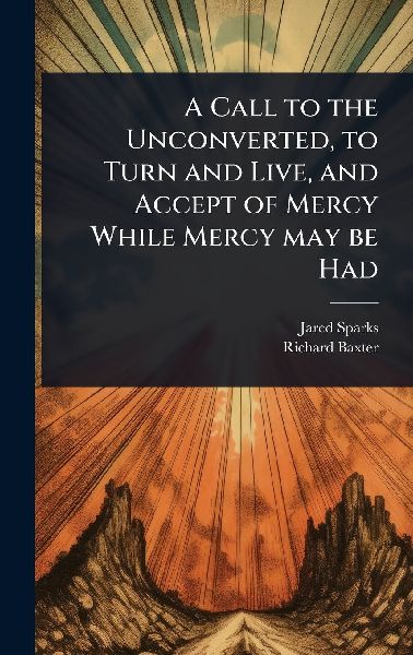 A Call to the Unconverted, to Turn and Live, and Accept of Mer...