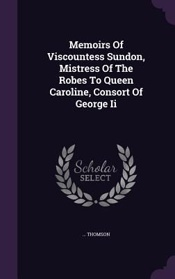 Memoirs Of Viscountess Sundon, Mistress Of The Robes To Queen ...