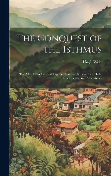 The Conquest of the Isthmus: The Men Who Are Building the Pana...