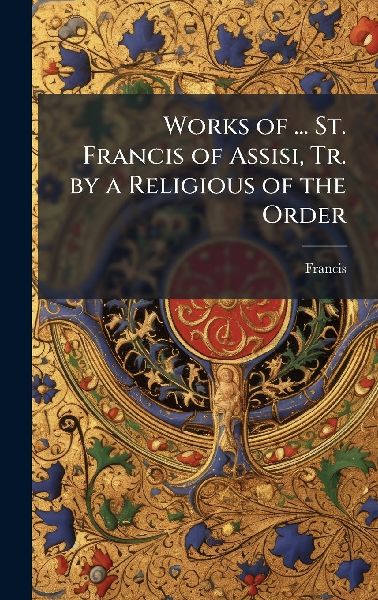 Works of ... St. Francis of Assisi, Tr. by a Religious of the ...