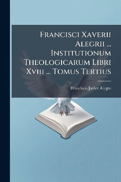 Francisci Xaverii Alegrii ... Institutionum Theologicarum Libr...