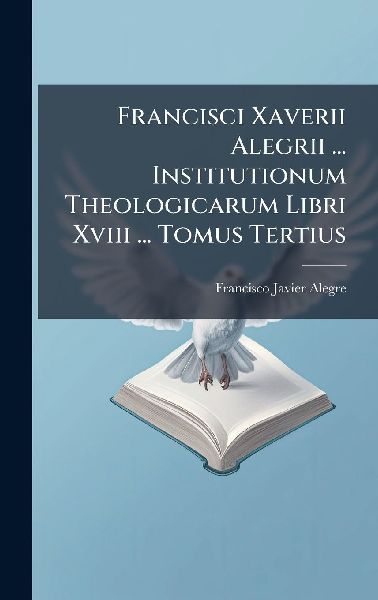 Francisci Xaverii Alegrii ... Institutionum Theologicarum Libr...