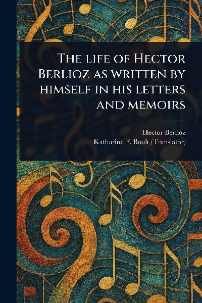 The Life of Hector Berlioz as Written by Himself in His Letter...