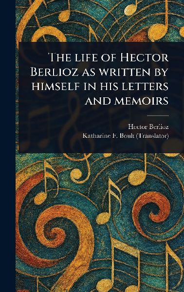 The Life of Hector Berlioz as Written by Himself in His Letter...