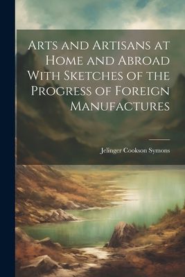 Arts and Artisans at Home and Abroad With Sketches of the Prog...