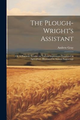 The Plough-wright's Assistant; or, A Practical Treatise o...