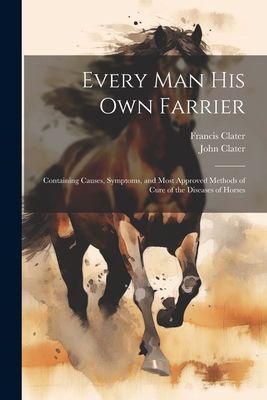 Every Man His Own Farrier: Containing Causes, Symptoms, and Mo...
