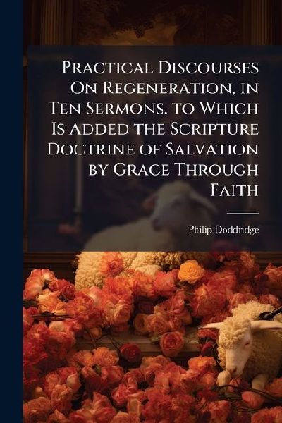 Practical Discourses On Regeneration, in Ten Sermons. to Which...