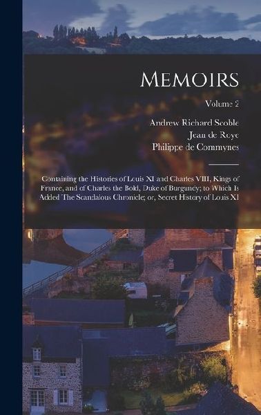 Memoirs; Containing the Histories of Louis XI and Charles VIII...