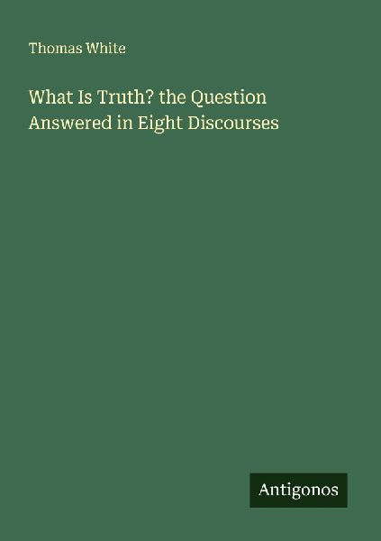 What Is Truth? the Question Answered in Eight Discourses