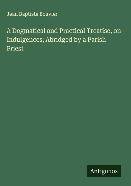 A Dogmatical and Practical Treatise, on Indulgences; Abridged ...