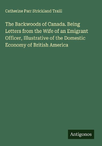 The Backwoods of Canada. Being Letters from the Wife of an Emi...