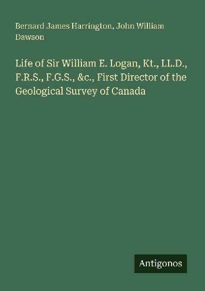 Life of Sir William E. Logan, Kt., LL.D., F.R.S., F.G.S., &amp...