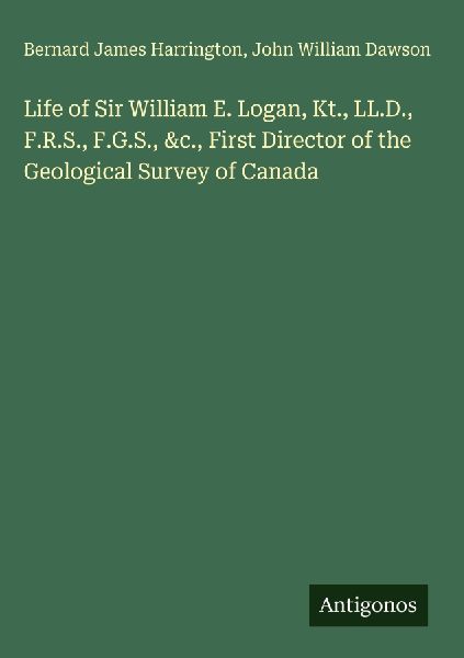 Life of Sir William E. Logan, Kt., LL.D., F.R.S., F.G.S., &amp...