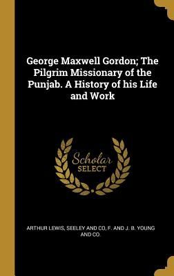 George Maxwell Gordon; The Pilgrim Missionary of the Punjab. A...