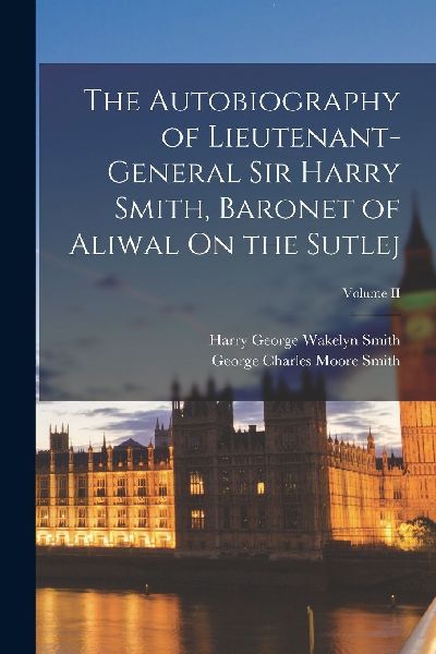 The Autobiography of Lieutenant-General Sir Harry Smith, Baron...