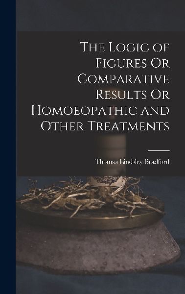 The Logic of Figures Or Comparative Results Or Homoeopathic an...