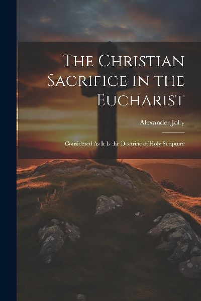 The Christian Sacrifice in the Eucharist: Considered As It Is ...