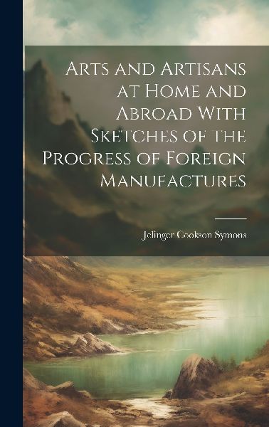 Arts and Artisans at Home and Abroad With Sketches of the Prog...