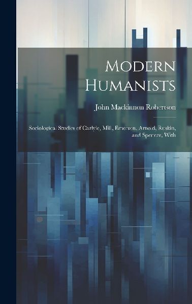 Modern Humanists: Sociological Studies of Carlyle, Mill, Emers...