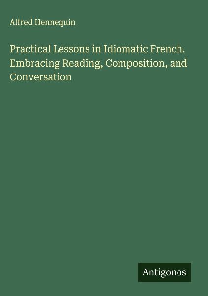 Practical Lessons in Idiomatic French. Embracing Reading, Comp...