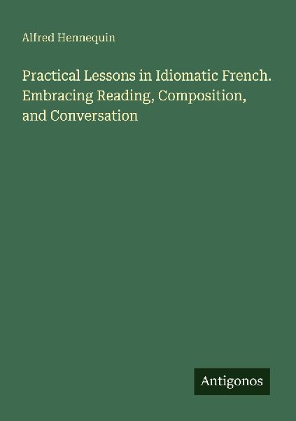 Practical Lessons in Idiomatic French. Embracing Reading, Comp...
