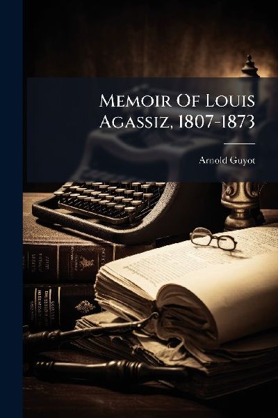 Memoir Of Louis Agassiz, 1807-1873