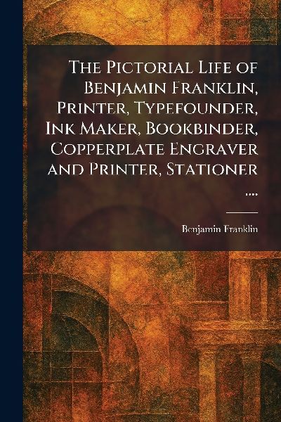 The Pictorial Life of Benjamin Franklin, Printer, Typefounder,...