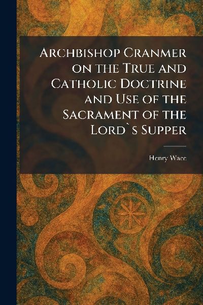 Archbishop Cranmer on the True and Catholic Doctrine and Use o...
