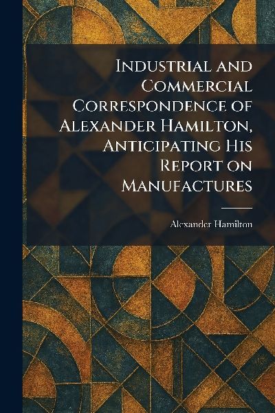 Industrial and Commercial Correspondence of Alexander Hamilton...