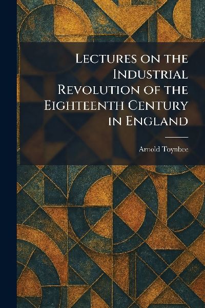 Lectures on the Industrial Revolution of the Eighteenth Centur...