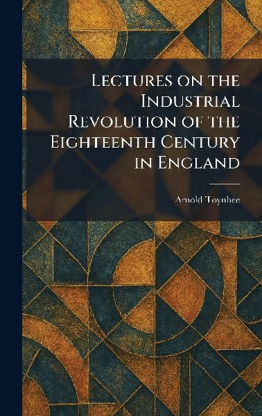 Lectures on the Industrial Revolution of the Eighteenth Centur...