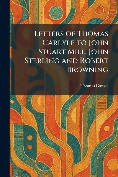Letters of Thomas Carlyle to John Stuart Mill, John Sterling a...